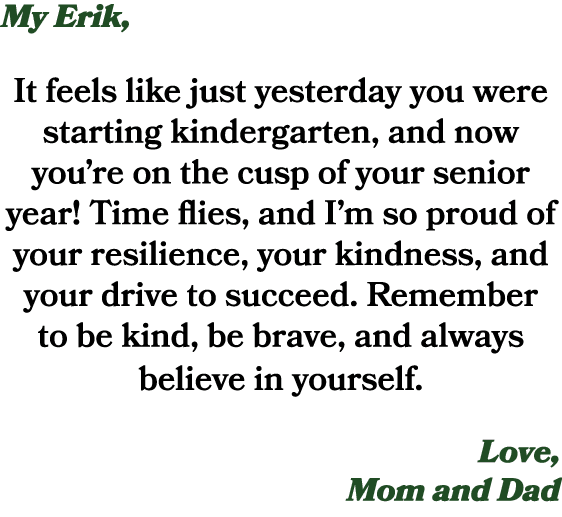 My Erik, It feels like just yesterday you were starting kindergarten, and now you’re on the cusp of your senior year!...