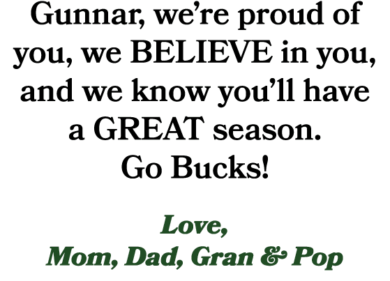 Gunnar, we’re proud of you, we BELIEVE in you, and we know you’ll have a GREAT season. Go Bucks! Love, Mom, Dad, Gran...