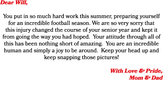 Dear Will, You put in so much hard work this summer, preparing yourself for an incredible football season. We are so ...