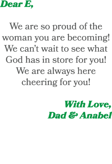 Dear E, We are so proud of the woman you are becoming! We can’t wait to see what God has in store for you! We are alw...
