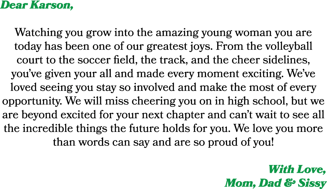 Dear Karson, Watching you grow into the amazing young woman you are today has been one of our greatest joys. From the...