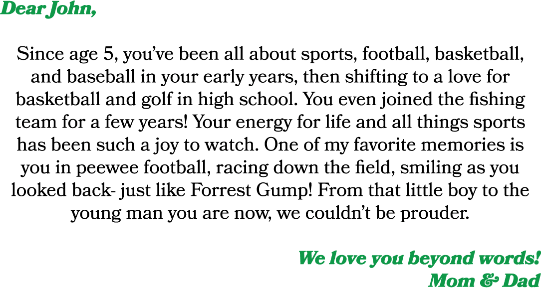 Dear John, Since age 5, you’ve been all about sports, football, basketball, and baseball in your early years, then sh...