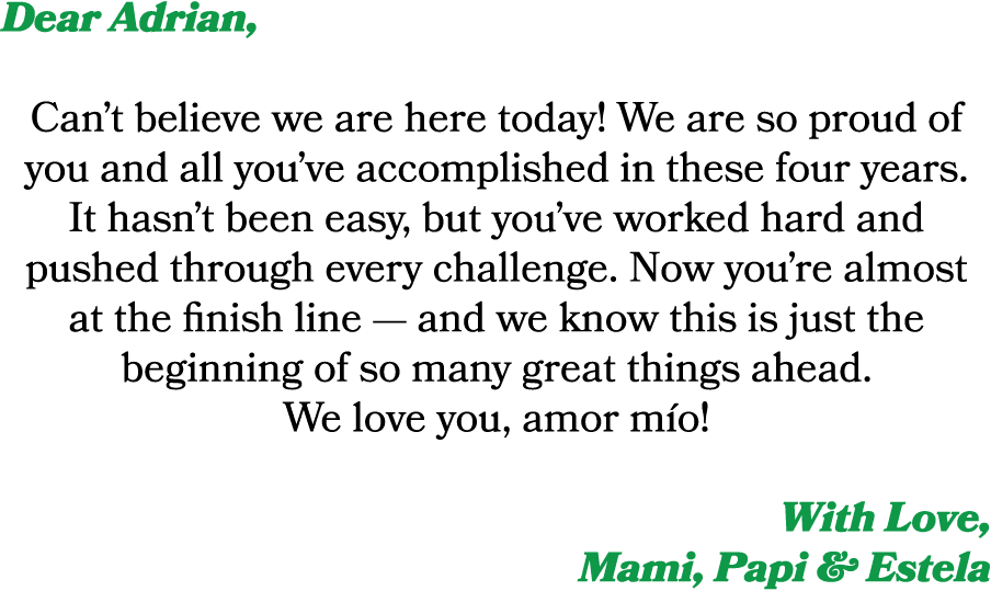 Dear Adrian, Can’t believe we are here today! We are so proud of you and all you’ve accomplished in these four years....