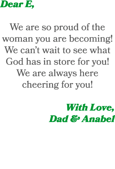 Dear E, We are so proud of the woman you are becoming! We can’t wait to see what God has in store for you! We are alw...