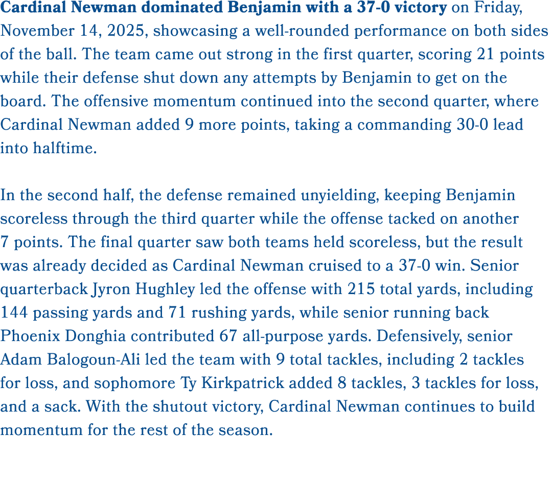 Cardinal Newman dominated Benjamin with a 37 0 victory on Friday, November 14, 2025, showcasing a well rounded perfor...