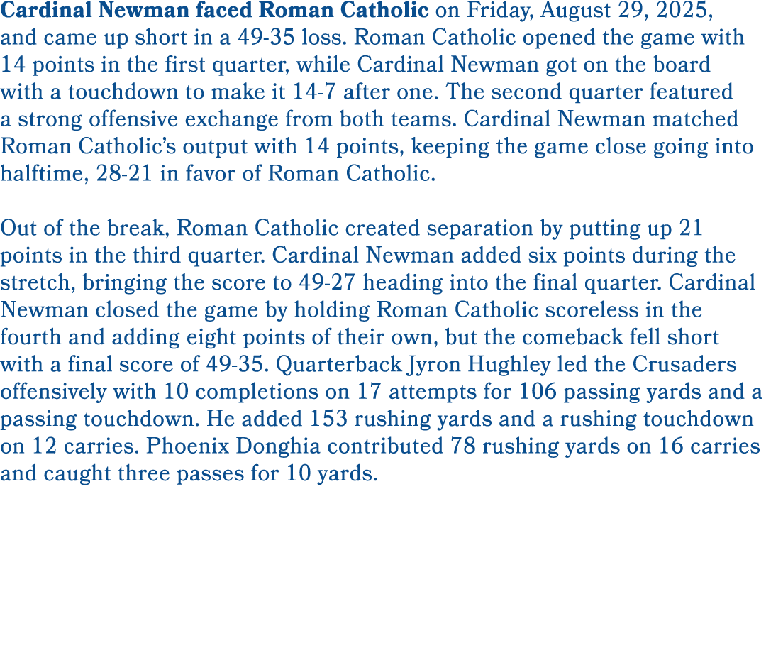 Cardinal Newman faced Roman Catholic on Friday, August 29, 2025, and came up short in a 49 35 loss. Roman Catholic op...