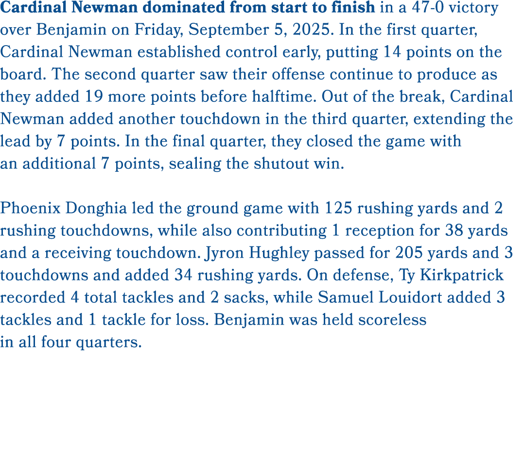 Cardinal Newman dominated from start to finish in a 47 0 victory over Benjamin on Friday, September 5, 2025. In the f...