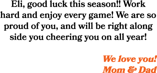 Eli, good luck this season!! Work hard and enjoy every game! We are so proud of you, and will be right along side you...