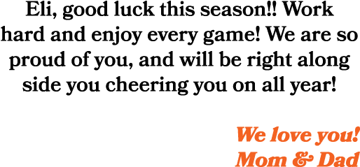 Eli, good luck this season!! Work hard and enjoy every game! We are so proud of you, and will be right along side you...