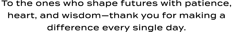 To the ones who shape futures with patience, heart, and wisdom—thank you for making a difference every single day.