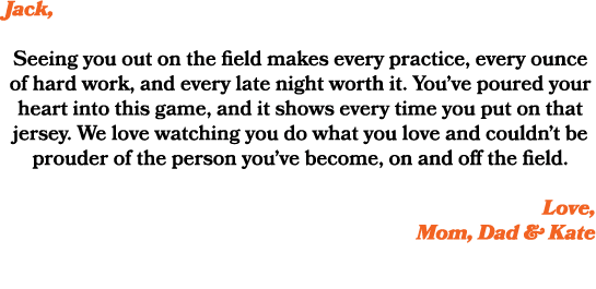 Jack, Seeing you out on the field makes every practice, every ounce of hard work, and every late night worth it. You’...