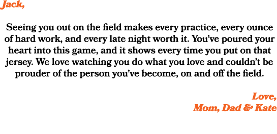 Jack, Seeing you out on the field makes every practice, every ounce of hard work, and every late night worth it. You’...