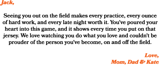 Jack, Seeing you out on the field makes every practice, every ounce of hard work, and every late night worth it. You’...