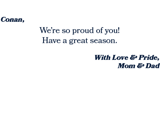 With Love & Pride, Mom & Dad ,We’re so proud of you! Have a great season. ,Conan, 