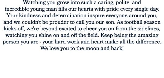 Watching you grow into such a caring, polite, and incredible young man fills our hearts with pride every single day. ...