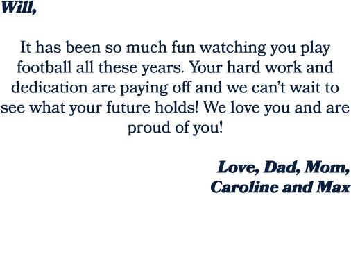 Will, It has been so much fun watching you play football all these years. Your hard work and dedication are paying of...