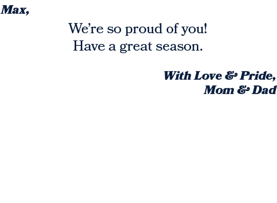 With Love & Pride, Mom & Dad ,We’re so proud of you! Have a great season. ,Max, 