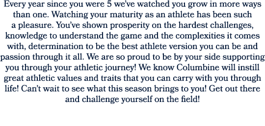 Every year since you were 5 we’ve watched you grow in more ways than one. Watching your maturity as an athlete has be...