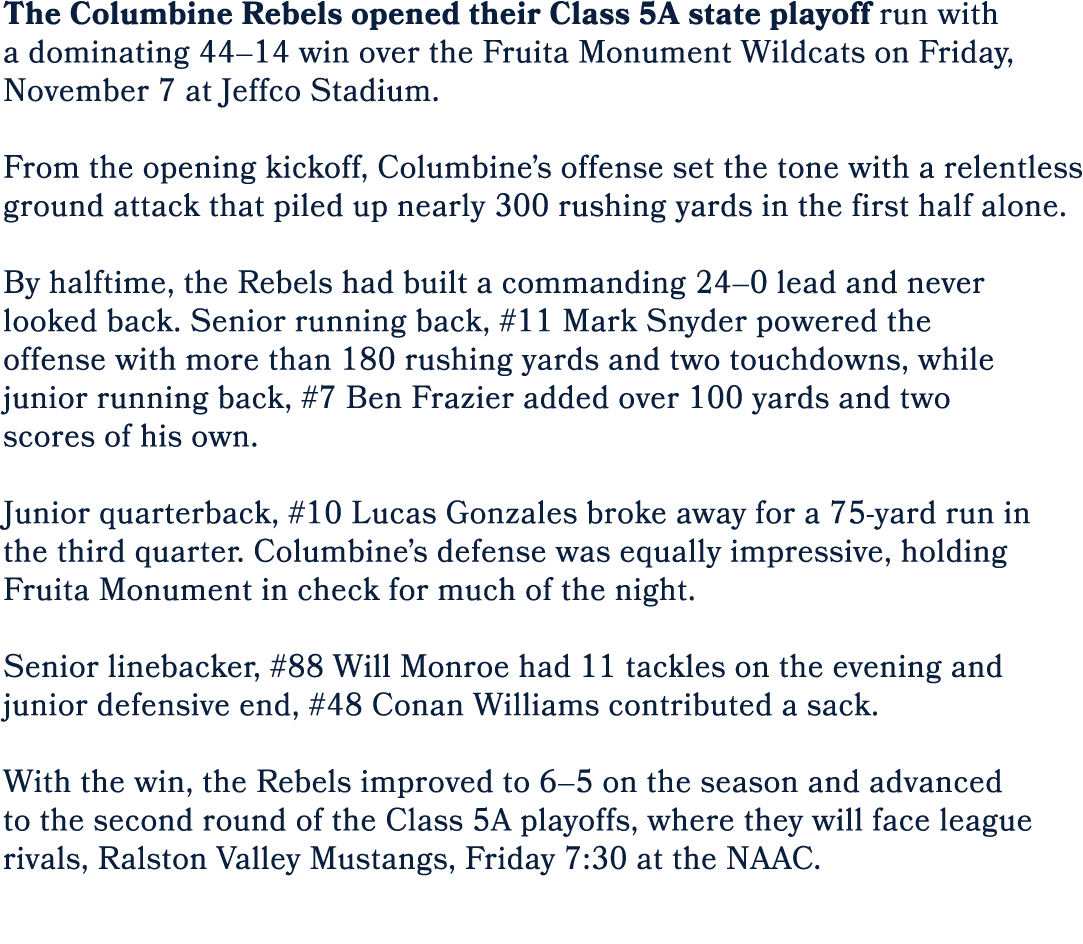 The Columbine Rebels opened their Class 5A state playoff run with a dominating 44–14 win over the Fruita Monument Wil...