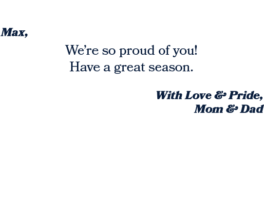 With Love & Pride, Mom & Dad ,We’re so proud of you! Have a great season. ,Max, 