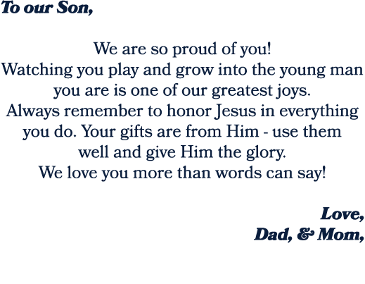 To our Son, We are so proud of you! Watching you play and grow into the young man you are is one of our greatest joys...