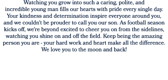 Watching you grow into such a caring, polite, and incredible young man fills our hearts with pride every single day. ...