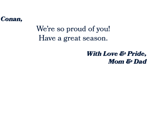 With Love & Pride, Mom & Dad ,We’re so proud of you! Have a great season. ,Conan, 