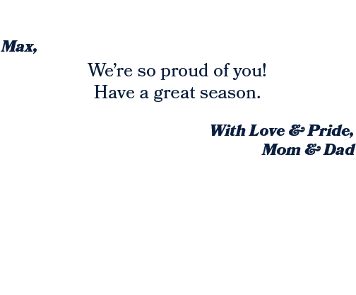 With Love & Pride, Mom & Dad ,We’re so proud of you! Have a great season. ,Max, 