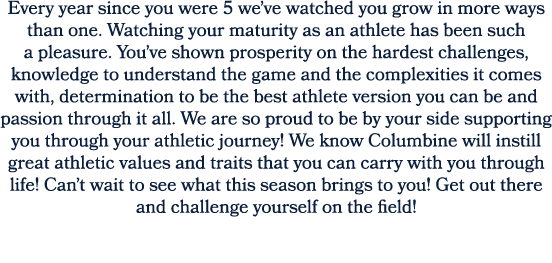 Every year since you were 5 we’ve watched you grow in more ways than one. Watching your maturity as an athlete has be...