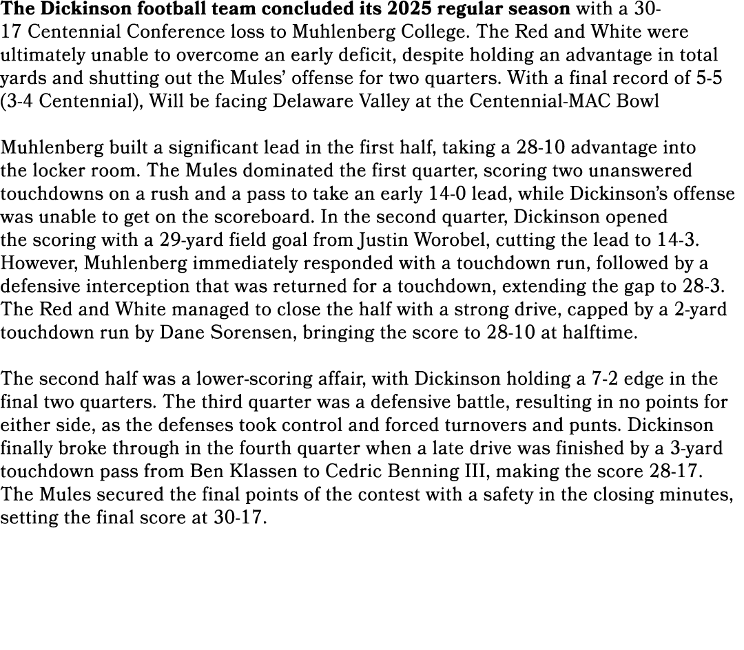 The Dickinson football team concluded its 2025 regular season with a 30 17 Centennial Conference loss to Muhlenberg C...