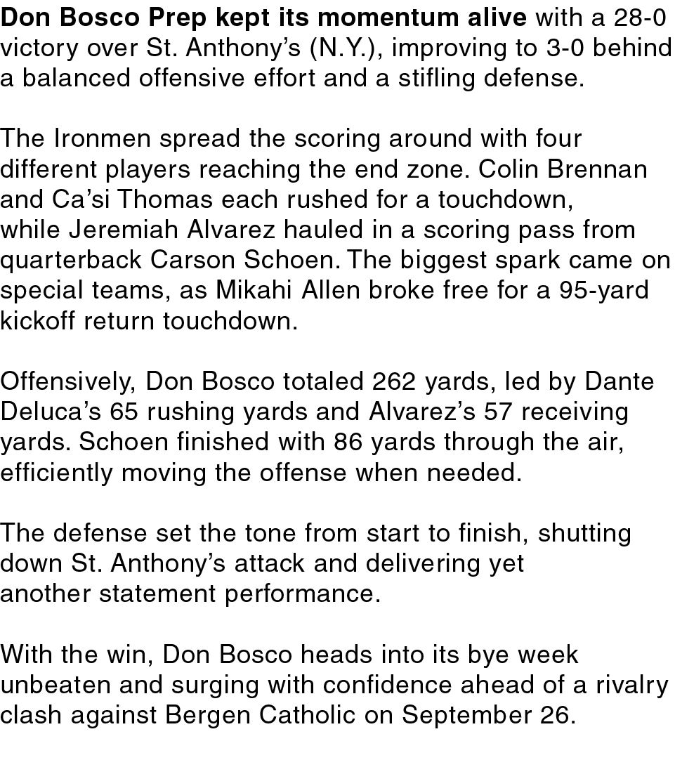 Don Bosco Prep kept its momentum alive with a 28 0 victory over St. Anthony’s (N.Y.), improving to 3 0 behind a balan...
