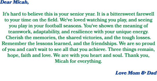 Dear Micah, It’s hard to believe this is your senior year. It is a bittersweet farewell to your time on the field. We...