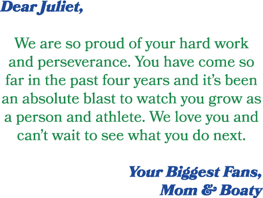 Dear Juliet, We are so proud of your hard work and perseverance. You have come so far in the past four years and it’s...