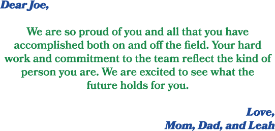 Dear Joe, We are so proud of you and all that you have accomplished both on and off the field. Your hard work and com...