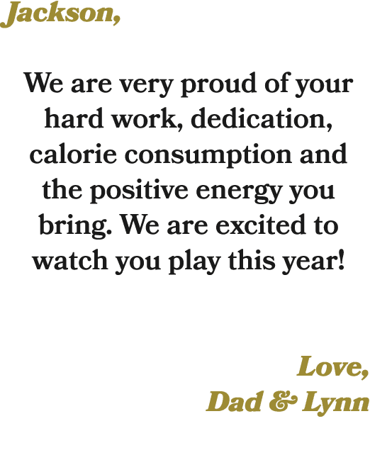 Jackson, We are very proud of your hard work, dedication, calorie consumption and the positive energy you bring. We a...