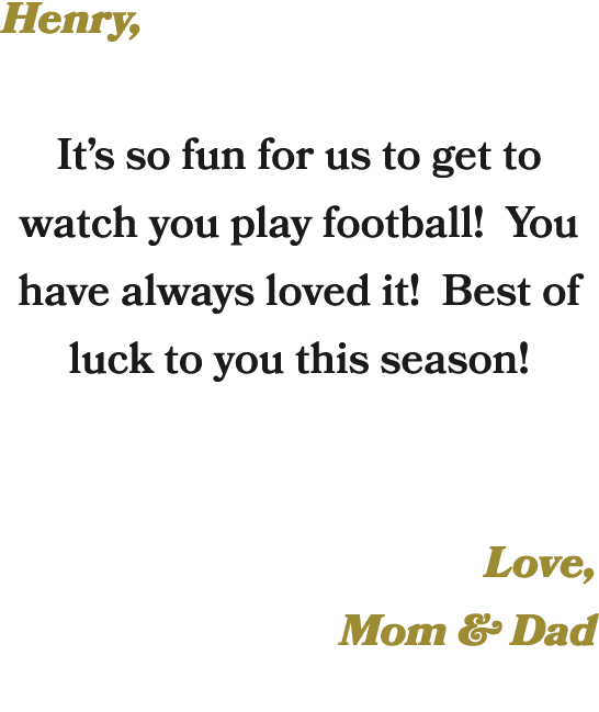 Henry, It’s so fun for us to get to watch you play football! You have always loved it! Best of luck to you this seaso...