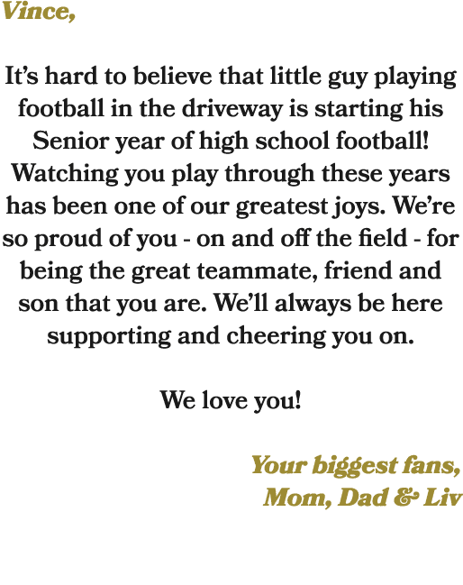 Vince, It’s hard to believe that little guy playing football in the driveway is starting his Senior year of high scho...