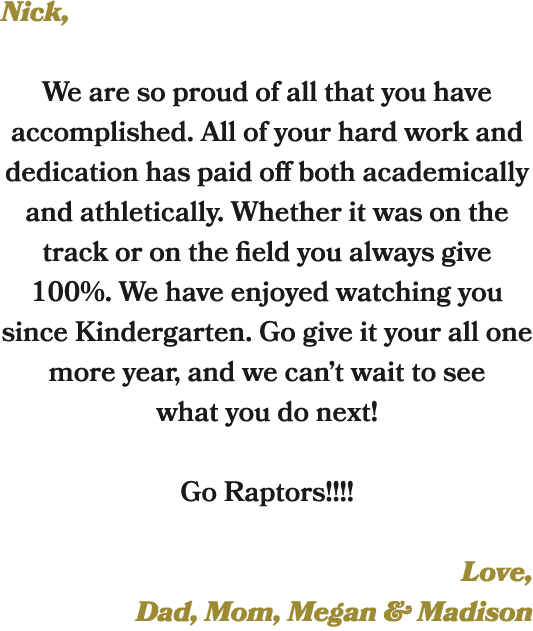 Nick, We are so proud of all that you have accomplished. All of your hard work and dedication has paid off both acade...