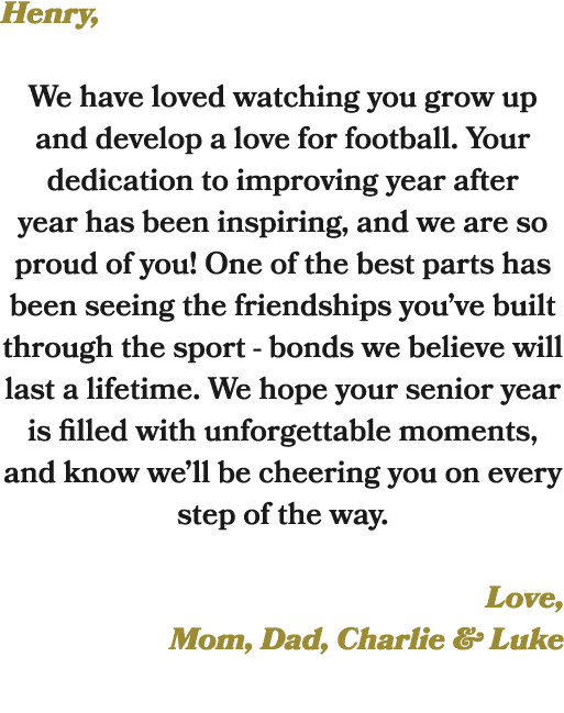 Henry, We have loved watching you grow up and develop a love for football. Your dedication to improving year after ye...