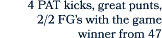 4 PAT kicks, great punts, 2/2 FG’s with the game winner from 47