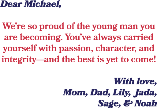 Dear Michael, We’re so proud of the young man you are becoming. You’ve always carried yourself with passion, characte...