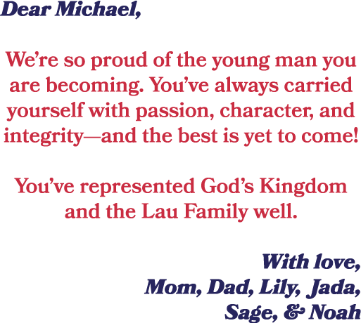 Dear Michael, We’re so proud of the young man you are becoming. You’ve always carried yourself with passion, characte...