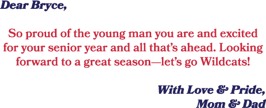 Dear Bryce, So proud of the young man you are and excited for your senior year and all that’s ahead. Looking forward ...
