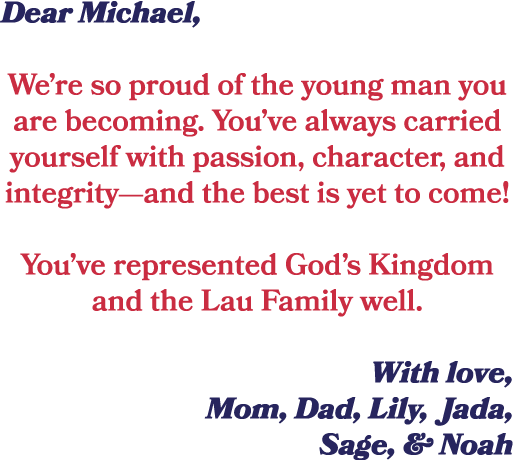 Dear Michael, We’re so proud of the young man you are becoming. You’ve always carried yourself with passion, characte...
