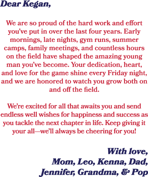Dear Kegan, We are so proud of the hard work and effort you’ve put in over the last four years. Early mornings, late ...