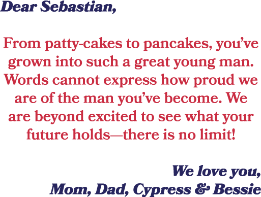 Dear Sebastian, From patty cakes to pancakes, you’ve grown into such a great young man. Words cannot express how prou...