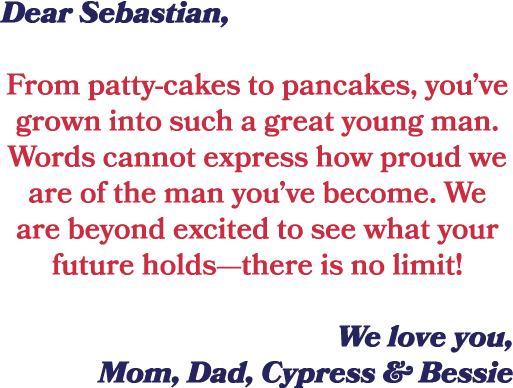 Dear Sebastian, From patty cakes to pancakes, you’ve grown into such a great young man. Words cannot express how prou...