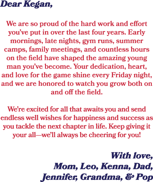 Dear Kegan, We are so proud of the hard work and effort you’ve put in over the last four years. Early mornings, late ...