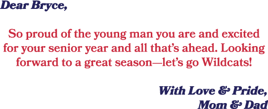 Dear Bryce, So proud of the young man you are and excited for your senior year and all that’s ahead. Looking forward ...