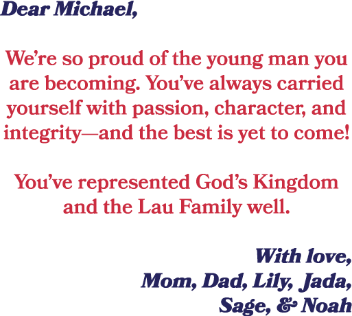 Dear Michael, We’re so proud of the young man you are becoming. You’ve always carried yourself with passion, characte...